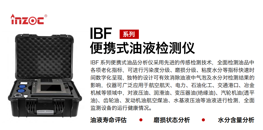 IBF系列便攜式油液檢測分析儀采用先進(jìn)的傳感檢測技術(shù)，全面檢測油品中各項(xiàng)老化指標(biāo)，可進(jìn)行污染度分級(jí)、磨損分級(jí)、粘度水分等指標(biāo)快速時(shí)間數(shù)字化呈現(xiàn)，獨(dú)特的設(shè)計(jì)可有效消除油液中氣泡及水分對(duì)檢測結(jié)果的影響，儀器可廣泛應(yīng)用于航空航天、電力、石油化工、交通港口、冶金機(jī)械等領(lǐng)域中，對(duì)液壓油、潤滑油、變壓器油(絕緣油)、汽輪機(jī)油(透平油)、齒輪油、發(fā)動(dòng)機(jī)油航空煤油、水基液壓油等油液進(jìn)行檢測，全面監(jiān)測設(shè)備的運(yùn)行健康情況。
行業(yè)：鋼鐵、石化、盾構(gòu)、電力、風(fēng)電、大型設(shè)備、實(shí)驗(yàn)室
油品：液壓油、透平油、柴機(jī)油、齒輪油、變壓器油