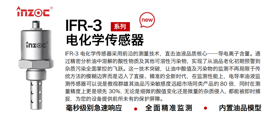 IFR-3電化學（電導、電阻率）傳感器采用前沿的測量技術，直擊油液品質核心——導電離子含量。通過精密分析油中溶解的酸性物質及其他可溶性污染物，實現了從油品老化初期預警到雜質污染全面掌控的飛躍。這一技術突破，讓油中酸值及污染物的監測不再局限于傳統方法的模糊邊界而是邁入了直接、精準的全新時代，在監測性能上，電導率油液監測傳感器可以說是傲視群雄其油品污染敏感度遠超市場同類產品的 80 倍，同時在測量精度上更是領先 30%，無論是細微的酸值變化還是微量的雜質侵入，都能被即時捕捉，為您的設備提供前所未有的保護屏障。
行業：鋼鐵冶金/石油化工/能源電力/水泥建材/大型機械/地下挖掘等
油品：齒輪油/液壓油/透平油/柴機油/絕緣油等