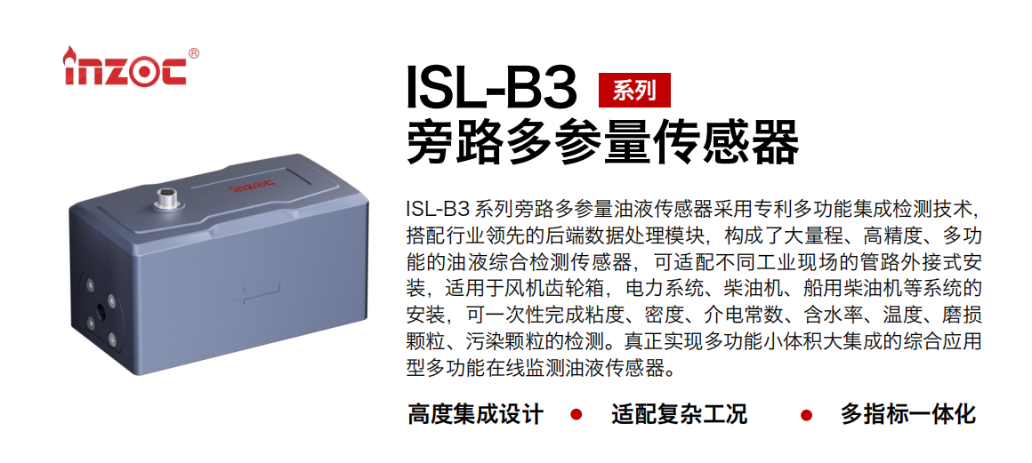 ISL-B3 系列旁路多參量油液傳感器采用專利多功能集成檢測(cè)技術(shù)，搭配行業(yè)領(lǐng)先的后端數(shù)據(jù)處理模塊，構(gòu)成了大量程、高精度、多功能的油液綜合檢測(cè)傳感器，可適配不同工業(yè)現(xiàn)場(chǎng)的管路外接式安裝，適用于風(fēng)機(jī)齒輪箱，電力系統(tǒng)、柴油機(jī)、船用柴油機(jī)等系統(tǒng)的安裝，可一次性完成粘度、密度、介電常數(shù)、含水率、溫度、磨損顆粒、污染顆粒的檢測(cè)。真正實(shí)現(xiàn)多功能小體積大集成的綜合應(yīng)用型多功能在線監(jiān)測(cè)油液傳感器。
                    應(yīng)用行業(yè)：鋼鐵、石化、盾構(gòu)、電力、風(fēng)電、大型設(shè)備、OEM 等
                    適用油品：齒輪油、液壓油、透平油、柴機(jī)油等