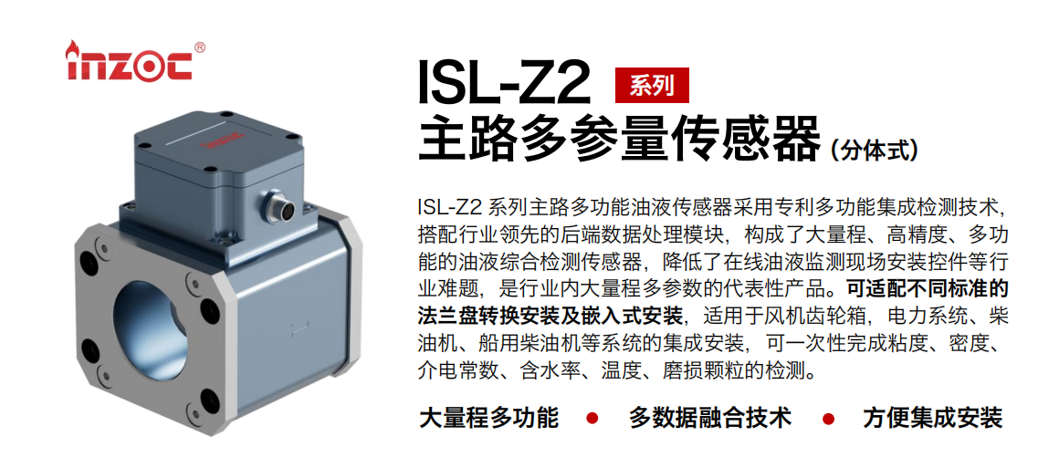 ISL-Z2 系列主路多功能油液傳感器采用專利多功能集成檢測技術，搭配行業領先的后端數據處理模塊，構成了大量程、高精度、多功能的油液綜合檢測傳感器，降低了在線油液監測現場安裝控件等行業難題，是行業內大量程多參數的代表性產品。可適配不同標準的法蘭盤轉換安裝及嵌入式安裝，適用于風機齒輪箱，電力系統、柴油機、船用柴油機等系統的集成安裝，可一次性完成粘度、密度、介電常數、含水率、溫度、磨損顆粒的檢測。
                    應用行業：鋼鐵、石化、盾構、電力、風電、大型設備、OEM 等
                    適用油品：齒輪油、液壓油、透平油、柴機油等