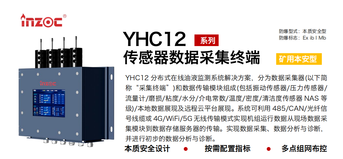 YHC12系列礦用本安型傳感器數(shù)據(jù)采集終端
YHC12 分布式在線油液監(jiān)測系統(tǒng)解決方案，分為數(shù)據(jù)采集器(以下簡稱“采集終端”)和數(shù)據(jù)傳輸模塊組成(包括振動傳感器/壓力傳感器/流量計/磨損/粘度/水分/介電常數(shù)/溫度/密度/清潔度傳感器 NAS 等級)/本地數(shù)據(jù)展現(xiàn)及遠程云平臺展現(xiàn)。系統(tǒng)可利用 485/CAN/光纖信號線纜或 4G/WiFi/5G 無線傳輸模式實現(xiàn)機組運行數(shù)據(jù)從現(xiàn)場數(shù)據(jù)采集模塊到數(shù)據(jù)存儲服務(wù)器的傳輸。實現(xiàn)數(shù)據(jù)采集、數(shù)據(jù)分析與診斷，并進行初步的數(shù)據(jù)分析與診斷。
行業(yè)：采煤機/掘進機/皮帶機/乳化液系統(tǒng)/破碎機/刮板機/減速機等
油品：液壓油/齒輪油/空壓機油/燃氣機油/水乙二醇抗燃液壓油等